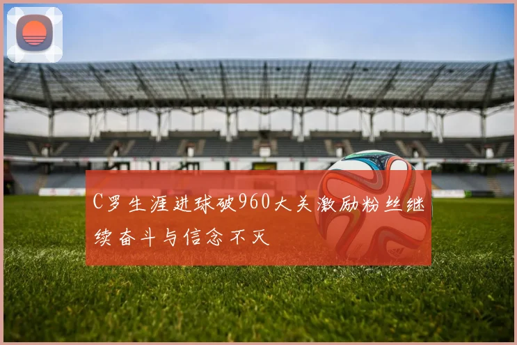 C罗生涯进球破960大关激励粉丝继续奋斗与信念不灭