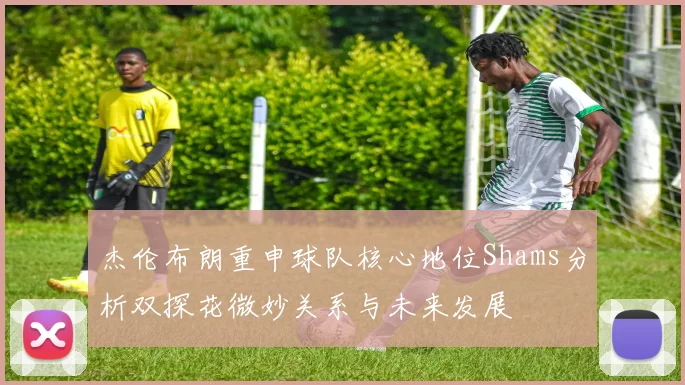 杰伦布朗重申球队核心地位Shams分析双探花微妙关系与未来发展