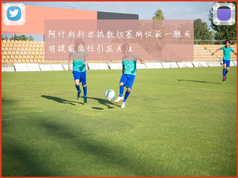 阿什利科尔执教切塞纳仅获一胜或将提前离任引发关注