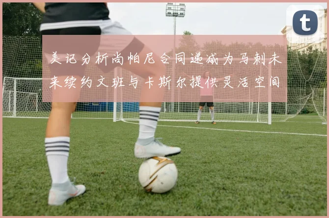 美记分析尚帕尼合同递减为马刺未来续约文班与卡斯尔提供灵活空间