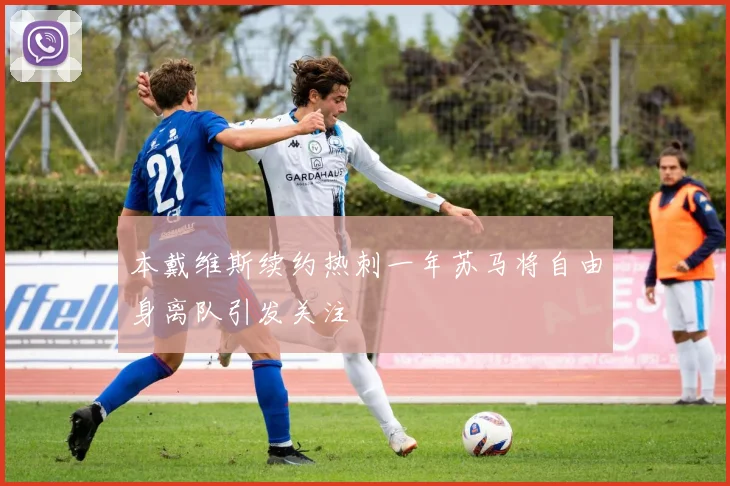 本戴维斯续约热刺一年苏马将自由身离队引发关注