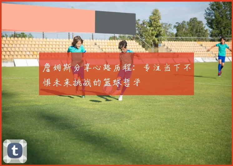 詹姆斯分享心路历程：专注当下不惧未来挑战的篮球哲学