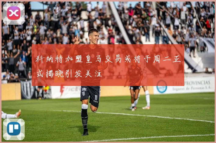 科纳特加盟皇马交易或将于周二正式揭晓引发关注
