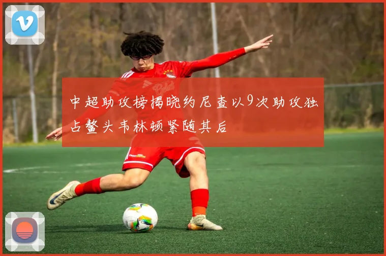 中超助攻榜揭晓约尼查以9次助攻独占鳌头韦林顿紧随其后