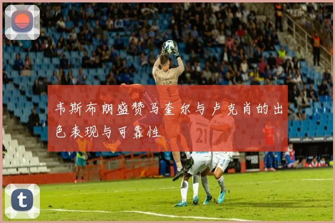 韦斯布朗盛赞马奎尔与卢克肖的出色表现与可靠性