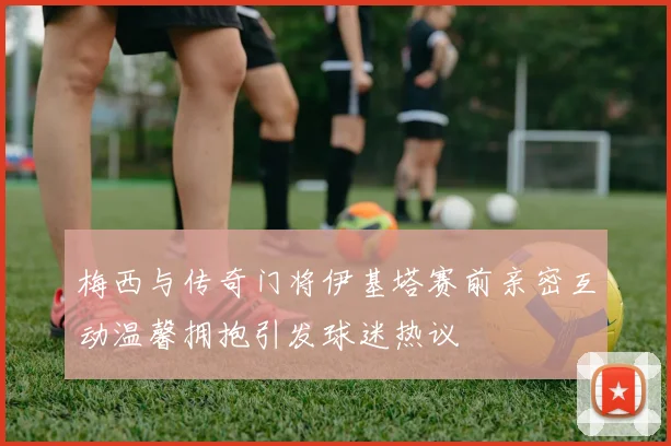 梅西与传奇门将伊基塔赛前亲密互动温馨拥抱引发球迷热议