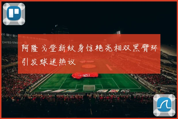 阿隆戈登新纹身惊艳亮相双黑臂环引发球迷热议