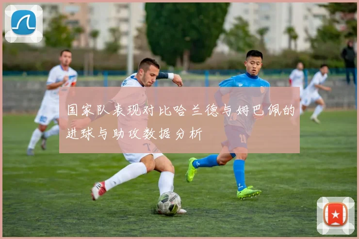 国家队表现对比哈兰德与姆巴佩的进球与助攻数据分析