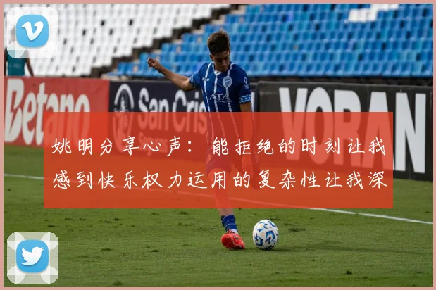 姚明分享心声：能拒绝的时刻让我感到快乐权力运用的复杂性让我深感不足