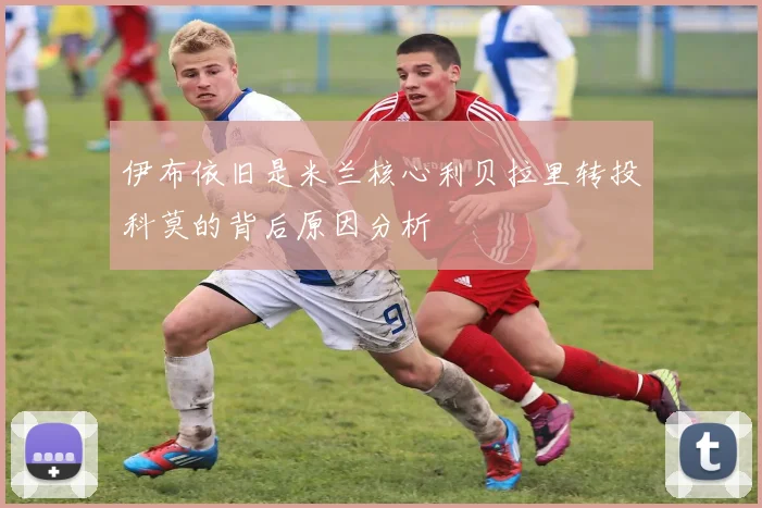 伊布依旧是米兰核心利贝拉里转投科莫的背后原因分析