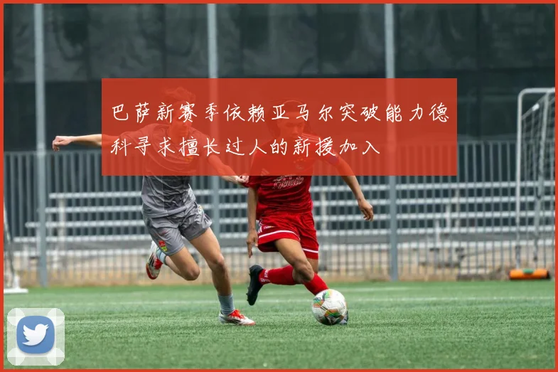 巴萨新赛季依赖亚马尔突破能力德科寻求擅长过人的新援加入
