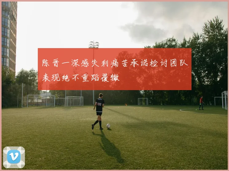 陈晋一深感失利痛苦承诺检讨团队表现绝不重蹈覆辙