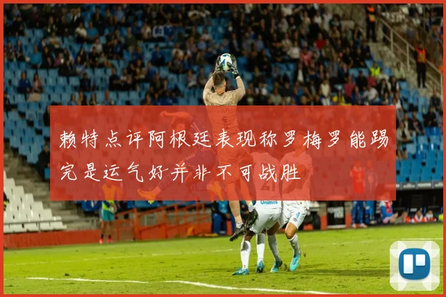 赖特点评阿根廷表现称罗梅罗能踢完是运气好并非不可战胜