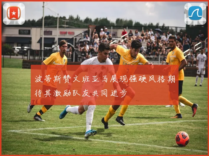 波蒂斯赞文班亚马展现强硬风格期待其激励队友共同进步