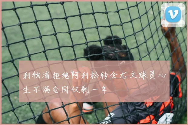 利物浦拒绝阿利松转会尤文球员心生不满合同仅剩一年