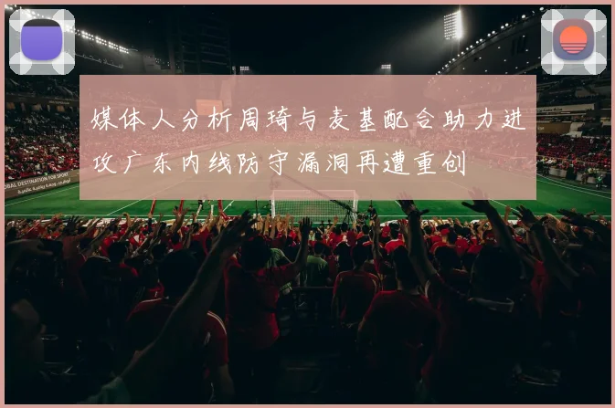 媒体人分析周琦与麦基配合助力进攻广东内线防守漏洞再遭重创