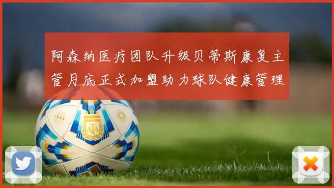 阿森纳医疗团队升级贝蒂斯康复主管月底正式加盟助力球队健康管理