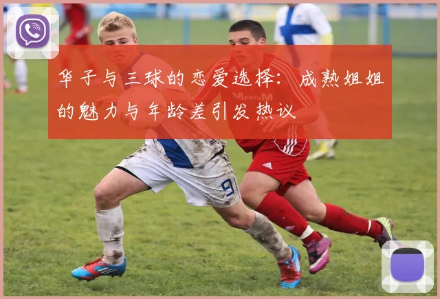 华子与三球的恋爱选择：成熟姐姐的魅力与年龄差引发热议