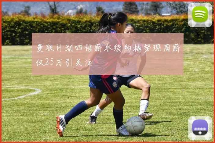曼联计划四倍薪水续约梅努现周薪仅25万引关注